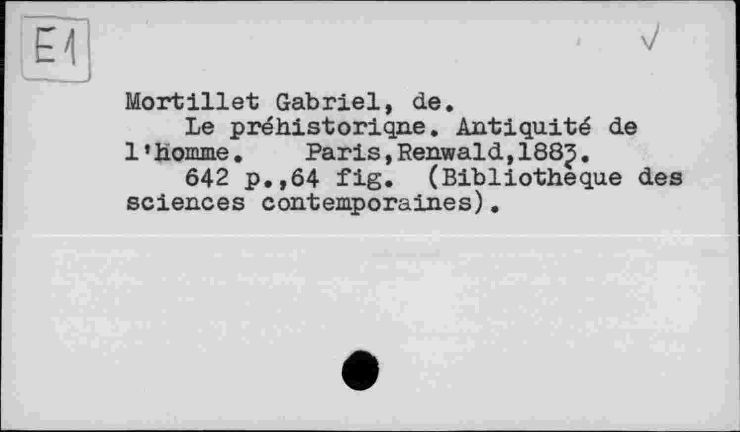 ﻿Mortillet Gabriel, de.
Le préhistorique. Antiquité de 1’homme.	Paris,Renwald,1883.
642 p.,64 fig. (Bibliothèque des sciences contemporaines).